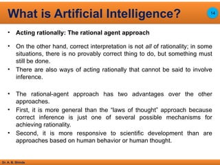 Dr. A. B. Shinde
• Acting rationally: The rational agent approach
• On the other hand, correct interpretation is not all of rationality; in some
situations, there is no provably correct thing to do, but something must
still be done.
• There are also ways of acting rationally that cannot be said to involve
inference.
• The rational-agent approach has two advantages over the other
approaches.
• First, it is more general than the “laws of thought” approach because
correct inference is just one of several possible mechanisms for
achieving rationality.
• Second, it is more responsive to scientific development than are
approaches based on human behavior or human thought.
What is Artificial Intelligence? 14
 