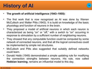 Dr. A. B. Shinde
• The growth of artificial intelligence (1943–1955):
• The first work that is now recognized as AI was done by Warren
McCulloch and Walter Pitts (1943). It is build on knowledge of the basic
physiology and function of neurons in the brain.
• They proposed a model of artificial neurons in which each neuron is
characterized as being “on” or “off,” with a switch to “on” occurring in
response to stimulation by a sufficient number of neighboring neurons.
• They showed that any computable function could be computed by some
network of connected neurons, and that all the logical connectives could
be implemented by simple net structures.
• McCulloch and Pitts also suggested that suitably defined networks
could learn.
• Donald Hebb (1949) demonstrated a simple updating rule for modifying
the connection strengths between neurons. His rule, now called
Hebbian learning, remains an influential model to this day.
History of AI 16
 