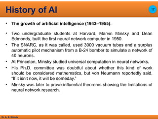 Dr. A. B. Shinde
• The growth of artificial intelligence (1943–1955):
• Two undergraduate students at Harvard, Marvin Minsky and Dean
Edmonds, built the first neural network computer in 1950.
• The SNARC, as it was called, used 3000 vacuum tubes and a surplus
automatic pilot mechanism from a B-24 bomber to simulate a network of
40 neurons.
• At Princeton, Minsky studied universal computation in neural networks.
• His Ph.D. committee was doubtful about whether this kind of work
should be considered mathematics, but von Neumann reportedly said,
“If it isn’t now, it will be someday.”
• Minsky was later to prove influential theorems showing the limitations of
neural network research.
History of AI 17
 