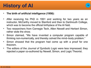 Dr. A. B. Shinde
• The birth of artificial intelligence (1956):
• After receiving his PhD in 1951 and working for two years as an
instructor, McCarthy moved to Stanford and then to Dartmouth College,
which was to become the official birthplace of the AI field.
• Two researchers from Carnegie Tech, Allen Newell and Herbert Simon,
rather stole the show.
• Simon claimed, “We have invented a computer program capable of
thinking non-numerically, and thereby solved the mind–body problem.”
• Simon showed that the program had come up with a proof for one
theorem.
• The editors of the Journal of Symbolic Logic were less impressed; they
rejected a paper co-authored by Newell, Simon, and Logic Theorist.
History of AI 18
 