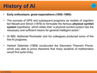 Dr. A. B. Shinde
• Early enthusiasm, great expectations (1952–1969):
• The success of GPS and subsequent programs as models of cognition
led Newell and Simon (1976) to formulate the famous physical symbol
system hypothesis, which states that “a physical symbol system has the
necessary and sufficient means for general intelligent action.”
• At IBM, Nathaniel Rochester and his colleagues produced some of the
first AI programs.
• Herbert Gelernter (1959) constructed the Geometry Theorem Prover,
which was able to prove theorems that many students of mathematics
would find quite tricky.
History of AI 20
 