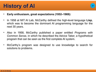 Dr. A. B. Shinde
• Early enthusiasm, great expectations (1952–1969):
• In 1958 at MIT AI Lab, McCarthy defined the high-level language Lisp,
which was to become the dominant AI programming language for the
next 30 years.
• Also in 1958, McCarthy published a paper entitled Programs with
Common Sense, in which he described the Advice Taker, a hypothetical
program that can be seen as the first complete AI system.
• McCarthy’s program was designed to use knowledge to search for
solutions to problems.
History of AI 21
 