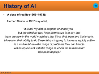 Dr. A. B. Shinde
• A dose of reality (1966–1973):
• Herbert Simon in 1957 is quoted,
“It is not my aim to surprise or shock you—
but the simplest way I can summarize is to say that
there are now in the world machines that think, that learn and that create.
Moreover, their ability to do these things is going to increase rapidly until—
in a visible future—the range of problems they can handle
will be equivalent with the range to which the human mind
has been applied.”
History of AI 23
 