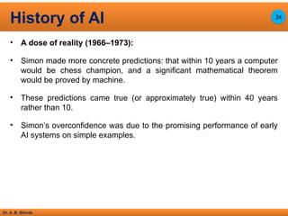 Dr. A. B. Shinde
• A dose of reality (1966–1973):
• Simon made more concrete predictions: that within 10 years a computer
would be chess champion, and a significant mathematical theorem
would be proved by machine.
• These predictions came true (or approximately true) within 40 years
rather than 10.
• Simon’s overconfidence was due to the promising performance of early
AI systems on simple examples.
History of AI 24
 