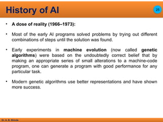 Dr. A. B. Shinde
• A dose of reality (1966–1973):
• Most of the early AI programs solved problems by trying out different
combinations of steps until the solution was found.
• Early experiments in machine evolution (now called genetic
algorithms) were based on the undoubtedly correct belief that by
making an appropriate series of small alterations to a machine-code
program, one can generate a program with good performance for any
particular task.
• Modern genetic algorithms use better representations and have shown
more success.
History of AI 25
 