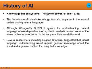 Dr. A. B. Shinde
• Knowledge-based systems: The key to power? (1969–1979):
• The importance of domain knowledge was also apparent in the area of
understanding natural language.
• Although Winograd’s SHRDLU system for understanding natural
language whose dependence on syntactic analysis caused some of the
same problems as occurred in the early machine translation work.
• Several researchers, including Eugene Charniak, suggested that robust
language understanding would require general knowledge about the
world and a general method for using that knowledge.
History of AI 27
 