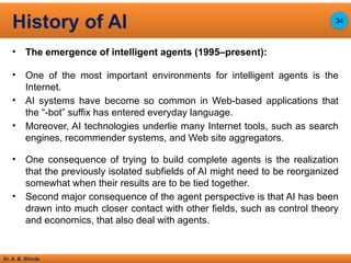 Dr. A. B. Shinde
• The emergence of intelligent agents (1995–present):
• One of the most important environments for intelligent agents is the
Internet.
• AI systems have become so common in Web-based applications that
the “-bot” suffix has entered everyday language.
• Moreover, AI technologies underlie many Internet tools, such as search
engines, recommender systems, and Web site aggregators.
• One consequence of trying to build complete agents is the realization
that the previously isolated subfields of AI might need to be reorganized
somewhat when their results are to be tied together.
• Second major consequence of the agent perspective is that AI has been
drawn into much closer contact with other fields, such as control theory
and economics, that also deal with agents.
History of AI 34
 