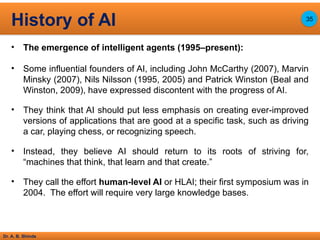 Dr. A. B. Shinde
• The emergence of intelligent agents (1995–present):
• Some influential founders of AI, including John McCarthy (2007), Marvin
Minsky (2007), Nils Nilsson (1995, 2005) and Patrick Winston (Beal and
Winston, 2009), have expressed discontent with the progress of AI.
• They think that AI should put less emphasis on creating ever-improved
versions of applications that are good at a specific task, such as driving
a car, playing chess, or recognizing speech.
• Instead, they believe AI should return to its roots of striving for,
“machines that think, that learn and that create.”
• They call the effort human-level AI or HLAI; their first symposium was in
2004. The effort will require very large knowledge bases.
History of AI 35
 