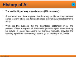 Dr. A. B. Shinde
• The availability of very large data sets (2001–present):
• Some recent work in AI suggests that for many problems, it makes more
sense to worry about the data and be less picky about what algorithm to
apply.
• Work like this suggests that the “knowledge bottleneck” in AI—the
problem of how to express all the knowledge that a system needs—may
be solved in many applications by learning methods, provided the
learning algorithms have enough data to go on (Halevy et al., 2009).
History of AI 36
 