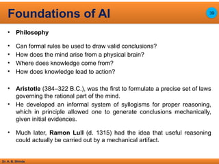 Dr. A. B. Shinde
• Philosophy
• Can formal rules be used to draw valid conclusions?
• How does the mind arise from a physical brain?
• Where does knowledge come from?
• How does knowledge lead to action?
• Aristotle (384–322 B.C.), was the first to formulate a precise set of laws
governing the rational part of the mind.
• He developed an informal system of syllogisms for proper reasoning,
which in principle allowed one to generate conclusions mechanically,
given initial evidences.
• Much later, Ramon Lull (d. 1315) had the idea that useful reasoning
could actually be carried out by a mechanical artifact.
Foundations of AI 39
 