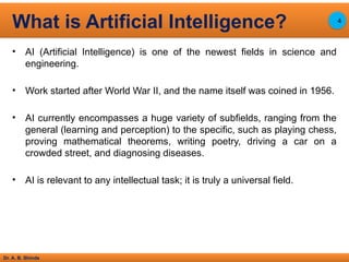Dr. A. B. Shinde
• AI (Artificial Intelligence) is one of the newest fields in science and
engineering.
• Work started after World War II, and the name itself was coined in 1956.
• AI currently encompasses a huge variety of subfields, ranging from the
general (learning and perception) to the specific, such as playing chess,
proving mathematical theorems, writing poetry, driving a car on a
crowded street, and diagnosing diseases.
• AI is relevant to any intellectual task; it is truly a universal field.
What is Artificial Intelligence? 4
 
