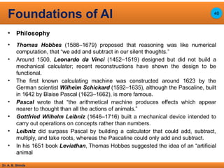 Dr. A. B. Shinde
• Philosophy
• Thomas Hobbes (1588–1679) proposed that reasoning was like numerical
computation, that “we add and subtract in our silent thoughts.”
• Around 1500, Leonardo da Vinci (1452–1519) designed but did not build a
mechanical calculator; recent reconstructions have shown the design to be
functional.
• The first known calculating machine was constructed around 1623 by the
German scientist Wilhelm Schickard (1592–1635), although the Pascaline, built
in 1642 by Blaise Pascal (1623–1662), is more famous.
• Pascal wrote that “the arithmetical machine produces effects which appear
nearer to thought than all the actions of animals.”
• Gottfried Wilhelm Leibniz (1646–1716) built a mechanical device intended to
carry out operations on concepts rather than numbers.
• Leibniz did surpass Pascal by building a calculator that could add, subtract,
multiply, and take roots, whereas the Pascaline could only add and subtract.
• In his 1651 book Leviathan, Thomas Hobbes suggested the idea of an “artificial
animal
Foundations of AI 40
 