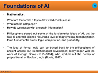 Dr. A. B. Shinde
• Mathematics:
• What are the formal rules to draw valid conclusions?
• What can be computed?
• How do we reason with uncertain information?
• Philosophers staked out some of the fundamental ideas of AI, but the
leap to a formal science required a level of mathematical formalization in
three fundamental areas: logic, computation, and probability.
• The idea of formal logic can be traced back to the philosophers of
ancient Greece, but its mathematical development really began with the
work of George Boole (1815–1864), who worked out the details of
propositional, or Boolean, logic (Boole, 1847).
Foundations of AI 43
 