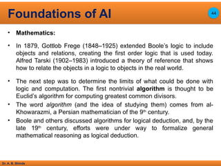 Dr. A. B. Shinde
• Mathematics:
• In 1879, Gottlob Frege (1848–1925) extended Boole’s logic to include
objects and relations, creating the first order logic that is used today.
Alfred Tarski (1902–1983) introduced a theory of reference that shows
how to relate the objects in a logic to objects in the real world.
• The next step was to determine the limits of what could be done with
logic and computation. The first nontrivial algorithm is thought to be
Euclid’s algorithm for computing greatest common divisors.
• The word algorithm (and the idea of studying them) comes from al-
Khowarazmi, a Persian mathematician of the 9th
century.
• Boole and others discussed algorithms for logical deduction, and, by the
late 19th
century, efforts were under way to formalize general
mathematical reasoning as logical deduction.
Foundations of AI 44
 