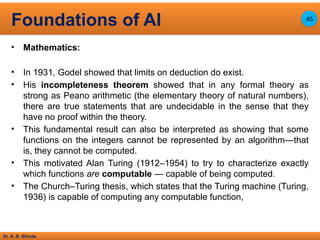 Dr. A. B. Shinde
• Mathematics:
• In 1931, Godel showed that limits on deduction do exist.
• His incompleteness theorem showed that in any formal theory as
strong as Peano arithmetic (the elementary theory of natural numbers),
there are true statements that are undecidable in the sense that they
have no proof within the theory.
• This fundamental result can also be interpreted as showing that some
functions on the integers cannot be represented by an algorithm—that
is, they cannot be computed.
• This motivated Alan Turing (1912–1954) to try to characterize exactly
which functions are computable — capable of being computed.
• The Church–Turing thesis, which states that the Turing machine (Turing,
1936) is capable of computing any computable function,
Foundations of AI 45
 