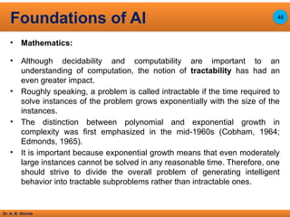 Dr. A. B. Shinde
• Mathematics:
• Although decidability and computability are important to an
understanding of computation, the notion of tractability has had an
even greater impact.
• Roughly speaking, a problem is called intractable if the time required to
solve instances of the problem grows exponentially with the size of the
instances.
• The distinction between polynomial and exponential growth in
complexity was first emphasized in the mid-1960s (Cobham, 1964;
Edmonds, 1965).
• It is important because exponential growth means that even moderately
large instances cannot be solved in any reasonable time. Therefore, one
should strive to divide the overall problem of generating intelligent
behavior into tractable subproblems rather than intractable ones.
Foundations of AI 46
 
