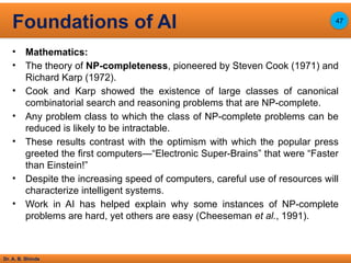 Dr. A. B. Shinde
• Mathematics:
• The theory of NP-completeness, pioneered by Steven Cook (1971) and
Richard Karp (1972).
• Cook and Karp showed the existence of large classes of canonical
combinatorial search and reasoning problems that are NP-complete.
• Any problem class to which the class of NP-complete problems can be
reduced is likely to be intractable.
• These results contrast with the optimism with which the popular press
greeted the first computers—“Electronic Super-Brains” that were “Faster
than Einstein!”
• Despite the increasing speed of computers, careful use of resources will
characterize intelligent systems.
• Work in AI has helped explain why some instances of NP-complete
problems are hard, yet others are easy (Cheeseman et al., 1991).
Foundations of AI 47
 