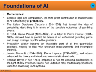 Dr. A. B. Shinde
• Mathematics:
• Besides logic and computation, the third great contribution of mathematics
to AI is the theory of probability.
• The Italian Gerolamo Cardano (1501–1576) first framed the idea of
probability, describing it in terms of the possible outcomes of gambling
events.
• In 1654, Blaise Pascal (1623–1662), in a letter to Pierre Fermat (1601–
1665), showed how to predict the future of an unfinished gambling game
and assign average payoffs to the gamblers.
• Probability quickly became an invaluable part of all the quantitative
sciences, helping to deal with uncertain measurements and incomplete
theories.
• James Bernoulli (1654–1705), Pierre Laplace (1749–1827), and others
advanced the theory and introduced new statistical methods.
• Thomas Bayes (1702–1761), proposed a rule for updating probabilities in
the light of new evidence. Bayes’ rule underlies most modern approaches to
uncertain reasoning in AI systems.
Foundations of AI 48
 