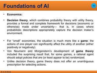 Dr. A. B. Shinde
• Economics:
• Decision theory, which combines probability theory with utility theory,
provides a formal and complete framework for decisions (economic or
otherwise) made under uncertainty— that is, in cases where
probabilistic descriptions appropriately capture the decision maker’s
environment.
• For “small” economies, the situation is much more like a game: the
actions of one player can significantly affect the utility of another (either
positively or negatively).
• Von Neumann and Morgenstern’s development of game theory
included the surprising result that, for some games, a rational agent
should adopt policies that are (or least appear to be) randomized.
• Unlike decision theory, game theory does not offer an unambiguous
prescription for selecting actions.
Foundations of AI 50
 