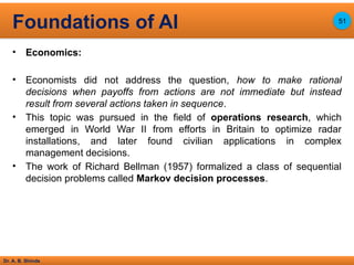 Dr. A. B. Shinde
• Economics:
• Economists did not address the question, how to make rational
decisions when payoffs from actions are not immediate but instead
result from several actions taken in sequence.
• This topic was pursued in the field of operations research, which
emerged in World War II from efforts in Britain to optimize radar
installations, and later found civilian applications in complex
management decisions.
• The work of Richard Bellman (1957) formalized a class of sequential
decision problems called Markov decision processes.
Foundations of AI 51
 