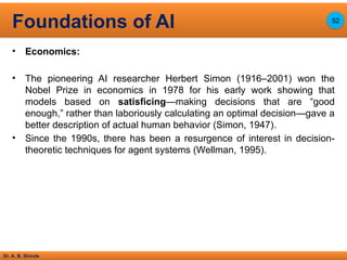 Dr. A. B. Shinde
• Economics:
• The pioneering AI researcher Herbert Simon (1916–2001) won the
Nobel Prize in economics in 1978 for his early work showing that
models based on satisficing—making decisions that are “good
enough,” rather than laboriously calculating an optimal decision—gave a
better description of actual human behavior (Simon, 1947).
• Since the 1990s, there has been a resurgence of interest in decision-
theoretic techniques for agent systems (Wellman, 1995).
Foundations of AI 52
 