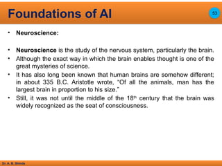 Dr. A. B. Shinde
• Neuroscience:
• Neuroscience is the study of the nervous system, particularly the brain.
• Although the exact way in which the brain enables thought is one of the
great mysteries of science.
• It has also long been known that human brains are somehow different;
in about 335 B.C. Aristotle wrote, “Of all the animals, man has the
largest brain in proportion to his size.”
• Still, it was not until the middle of the 18th
century that the brain was
widely recognized as the seat of consciousness.
Foundations of AI 53
 