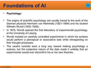 Dr. A. B. Shinde
• Psychology:
• The origins of scientific psychology are usually traced to the work of the
German physicist Hermann von Helmholtz (1821–1894) and his student
Wilhelm Wundt (1832–1920).
• In 1879, Wundt opened the first laboratory of experimental psychology,
at the University of Leipzig.
• Wundt insisted on carefully controlled experiments in which his workers
would perform a perceptual or associative task while introspecting on
their thought processes.
• The careful controls went a long way toward making psychology a
science, but the subjective nature of the data made it unlikely that an
experimenter would ever disconfirm his or her own theories.
Foundations of AI 59
 