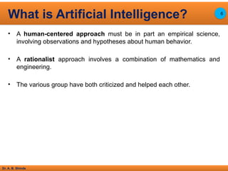 Dr. A. B. Shinde
• A human-centered approach must be in part an empirical science,
involving observations and hypotheses about human behavior.
• A rationalist approach involves a combination of mathematics and
engineering.
• The various group have both criticized and helped each other.
What is Artificial Intelligence? 6
 