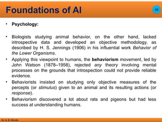 Dr. A. B. Shinde
• Psychology:
• Biologists studying animal behavior, on the other hand, lacked
introspective data and developed an objective methodology, as
described by H. S. Jennings (1906) in his influential work Behavior of
the Lower Organisms.
• Applying this viewpoint to humans, the behaviorism movement, led by
John Watson (1878–1958), rejected any theory involving mental
processes on the grounds that introspection could not provide reliable
evidence.
• Behaviorists insisted on studying only objective measures of the
percepts (or stimulus) given to an animal and its resulting actions (or
response).
• Behaviorism discovered a lot about rats and pigeons but had less
success at understanding humans.
Foundations of AI 60
 