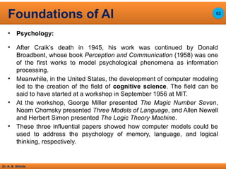 Dr. A. B. Shinde
• Psychology:
• After Craik’s death in 1945, his work was continued by Donald
Broadbent, whose book Perception and Communication (1958) was one
of the first works to model psychological phenomena as information
processing.
• Meanwhile, in the United States, the development of computer modeling
led to the creation of the field of cognitive science. The field can be
said to have started at a workshop in September 1956 at MIT.
• At the workshop, George Miller presented The Magic Number Seven,
Noam Chomsky presented Three Models of Language, and Allen Newell
and Herbert Simon presented The Logic Theory Machine.
• These three influential papers showed how computer models could be
used to address the psychology of memory, language, and logical
thinking, respectively.
Foundations of AI 62
 
