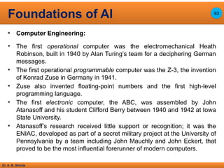 Dr. A. B. Shinde
• Computer Engineering:
• The first operational computer was the electromechanical Heath
Robinson, built in 1940 by Alan Turing’s team for a deciphering German
messages.
• The first operational programmable computer was the Z-3, the invention
of Konrad Zuse in Germany in 1941.
• Zuse also invented floating-point numbers and the first high-level
programming language.
• The first electronic computer, the ABC, was assembled by John
Atanasoff and his student Clifford Berry between 1940 and 1942 at Iowa
State University.
• Atanasoff’s research received little support or recognition; it was the
ENIAC, developed as part of a secret military project at the University of
Pennsylvania by a team including John Mauchly and John Eckert, that
proved to be the most influential forerunner of modern computers.
Foundations of AI 63
 