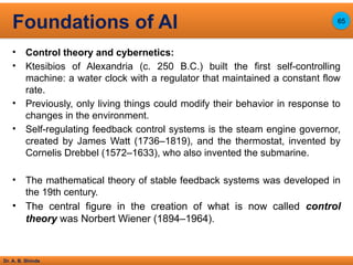 Dr. A. B. Shinde
• Control theory and cybernetics:
• Ktesibios of Alexandria (c. 250 B.C.) built the first self-controlling
machine: a water clock with a regulator that maintained a constant flow
rate.
• Previously, only living things could modify their behavior in response to
changes in the environment.
• Self-regulating feedback control systems is the steam engine governor,
created by James Watt (1736–1819), and the thermostat, invented by
Cornelis Drebbel (1572–1633), who also invented the submarine.
• The mathematical theory of stable feedback systems was developed in
the 19th century.
• The central figure in the creation of what is now called control
theory was Norbert Wiener (1894–1964).
Foundations of AI 65
 