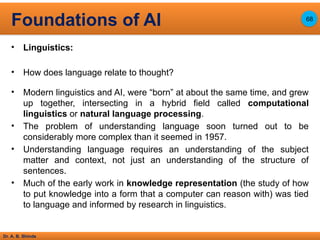 Dr. A. B. Shinde
• Linguistics:
• How does language relate to thought?
• Modern linguistics and AI, were “born” at about the same time, and grew
up together, intersecting in a hybrid field called computational
linguistics or natural language processing.
• The problem of understanding language soon turned out to be
considerably more complex than it seemed in 1957.
• Understanding language requires an understanding of the subject
matter and context, not just an understanding of the structure of
sentences.
• Much of the early work in knowledge representation (the study of how
to put knowledge into a form that a computer can reason with) was tied
to language and informed by research in linguistics.
Foundations of AI 68
 