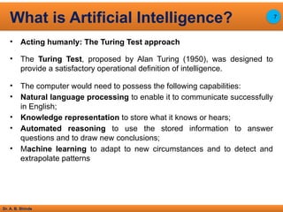 Dr. A. B. Shinde
• Acting humanly: The Turing Test approach
• The Turing Test, proposed by Alan Turing (1950), was designed to
provide a satisfactory operational definition of intelligence.
• The computer would need to possess the following capabilities:
• Natural language processing to enable it to communicate successfully
in English;
• Knowledge representation to store what it knows or hears;
• Automated reasoning to use the stored information to answer
questions and to draw new conclusions;
• Machine learning to adapt to new circumstances and to detect and
extrapolate patterns
What is Artificial Intelligence? 7
 