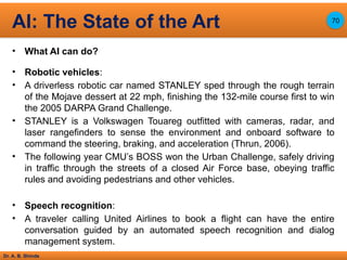 Dr. A. B. Shinde
• What AI can do?
• Robotic vehicles:
• A driverless robotic car named STANLEY sped through the rough terrain
of the Mojave dessert at 22 mph, finishing the 132-mile course first to win
the 2005 DARPA Grand Challenge.
• STANLEY is a Volkswagen Touareg outfitted with cameras, radar, and
laser rangefinders to sense the environment and onboard software to
command the steering, braking, and acceleration (Thrun, 2006).
• The following year CMU’s BOSS won the Urban Challenge, safely driving
in traffic through the streets of a closed Air Force base, obeying traffic
rules and avoiding pedestrians and other vehicles.
• Speech recognition:
• A traveler calling United Airlines to book a flight can have the entire
conversation guided by an automated speech recognition and dialog
management system.
AI: The State of the Art 70
 