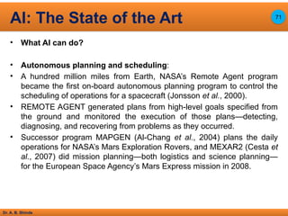 Dr. A. B. Shinde
• What AI can do?
• Autonomous planning and scheduling:
• A hundred million miles from Earth, NASA’s Remote Agent program
became the first on-board autonomous planning program to control the
scheduling of operations for a spacecraft (Jonsson et al., 2000).
• REMOTE AGENT generated plans from high-level goals specified from
the ground and monitored the execution of those plans—detecting,
diagnosing, and recovering from problems as they occurred.
• Successor program MAPGEN (Al-Chang et al., 2004) plans the daily
operations for NASA’s Mars Exploration Rovers, and MEXAR2 (Cesta et
al., 2007) did mission planning—both logistics and science planning—
for the European Space Agency’s Mars Express mission in 2008.
AI: The State of the Art 71
 