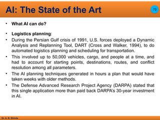 Dr. A. B. Shinde
• What AI can do?
• Logistics planning:
• During the Persian Gulf crisis of 1991, U.S. forces deployed a Dynamic
Analysis and Replanning Tool, DART (Cross and Walker, 1994), to do
automated logistics planning and scheduling for transportation.
• This involved up to 50,000 vehicles, cargo, and people at a time, and
had to account for starting points, destinations, routes, and conflict
resolution among all parameters.
• The AI planning techniques generated in hours a plan that would have
taken weeks with older methods.
• The Defense Advanced Research Project Agency (DARPA) stated that
this single application more than paid back DARPA’s 30-year investment
in AI.
AI: The State of the Art 73
 