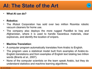 Dr. A. B. Shinde
• What AI can do?
• Robotics:
• The iRobot Corporation has sold over two million Roomba robotic
vacuum cleaners for home use.
• The company also deploys the more rugged PackBot to Iraq and
Afghanistan, where it is used to handle hazardous materials, clear
explosives, and identify the location of snipers.
• Machine Translation:
• A computer program automatically translates from Arabic to English.
• The program uses a statistical model built from examples of Arabic-to-
English translations and from examples of English text totaling two trillion
words (Brants et al., 2007).
• None of the computer scientists on the team speak Arabic, but they do
understand statistics and machine learning algorithms.
AI: The State of the Art 74
 