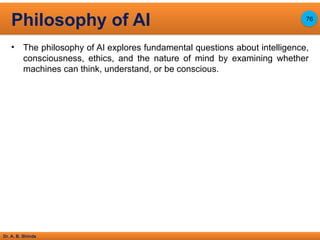 Dr. A. B. Shinde
• The philosophy of AI explores fundamental questions about intelligence,
consciousness, ethics, and the nature of mind by examining whether
machines can think, understand, or be conscious.
Philosophy of AI 76
 