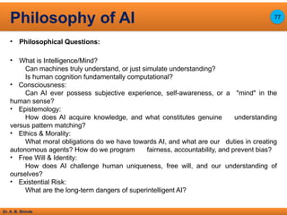 Dr. A. B. Shinde
• Philosophical Questions:
• What is Intelligence/Mind?
Can machines truly understand, or just simulate understanding?
Is human cognition fundamentally computational?
• Consciousness:
Can AI ever possess subjective experience, self-awareness, or a "mind" in the
human sense?
• Epistemology:
How does AI acquire knowledge, and what constitutes genuine understanding
versus pattern matching?
• Ethics & Morality:
What moral obligations do we have towards AI, and what are our duties in creating
autonomous agents? How do we program fairness, accountability, and prevent bias?
• Free Will & Identity:
How does AI challenge human uniqueness, free will, and our understanding of
ourselves?
• Existential Risk:
What are the long-term dangers of superintelligent AI?
Philosophy of AI 77
 