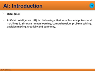 Dr. A. B. Shinde
• Definition:
• Artificial intelligence (AI) is technology that enables computers and
machines to simulate human learning, comprehension, problem solving,
decision making, creativity and autonomy.
AI: Introduction 78
 