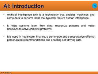Dr. A. B. Shinde
• Artificial Intelligence (AI) is a technology that enables machines and
computers to perform tasks that typically require human intelligence.
• It helps systems learn from data, recognize patterns and make
decisions to solve complex problems.
• It is used in healthcare, finance, e-commerce and transportation offering
personalized recommendations and enabling self-driving cars.
AI: Introduction 79
 