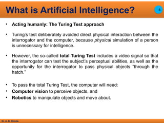 Dr. A. B. Shinde
• Acting humanly: The Turing Test approach
• Turing’s test deliberately avoided direct physical interaction between the
interrogator and the computer, because physical simulation of a person
is unnecessary for intelligence.
• However, the so-called total Turing Test includes a video signal so that
the interrogator can test the subject’s perceptual abilities, as well as the
opportunity for the interrogator to pass physical objects “through the
hatch.”
• To pass the total Turing Test, the computer will need:
• Computer vision to perceive objects, and
• Robotics to manipulate objects and move about.
What is Artificial Intelligence? 8
 