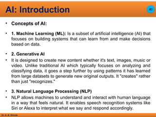 Dr. A. B. Shinde
• Concepts of AI:
• 1. Machine Learning (ML): Is a subset of artificial intelligence (AI) that
focuses on building systems that can learn from and make decisions
based on data.
• 2. Generative AI
• It is designed to create new content whether it's text, images, music or
video. Unlike traditional AI which typically focuses on analyzing and
classifying data, it goes a step further by using patterns it has learned
from large datasets to generate new original outputs. It "creates" rather
than just "recognizes."
• 3. Natural Language Processing (NLP)
• NLP allows machines to understand and interact with human language
in a way that feels natural. It enables speech recognition systems like
Siri or Alexa to interpret what we say and respond accordingly.
AI: Introduction 80
 