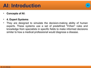 Dr. A. B. Shinde
• Concepts of AI:
• 4. Expert Systems
• They are designed to simulate the decision-making ability of human
experts. These systems use a set of predefined "if-then" rules and
knowledge from specialists in specific fields to make informed decisions
similar to how a medical professional would diagnose a disease.
AI: Introduction 81
 