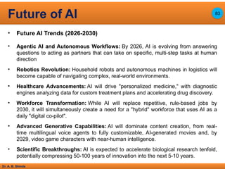 Dr. A. B. Shinde
• Future AI Trends (2026-2030)
• Agentic AI and Autonomous Workflows: By 2026, AI is evolving from answering
questions to acting as partners that can take on specific, multi-step tasks at human
direction
• Robotics Revolution: Household robots and autonomous machines in logistics will
become capable of navigating complex, real-world environments.
• Healthcare Advancements: AI will drive "personalized medicine," with diagnostic
engines analyzing data for custom treatment plans and accelerating drug discovery.
• Workforce Transformation: While AI will replace repetitive, rule-based jobs by
2030, it will simultaneously create a need for a "hybrid" workforce that uses AI as a
daily "digital co-pilot".
• Advanced Generative Capabilities: AI will dominate content creation, from real-
time multilingual voice agents to fully customizable, AI-generated movies and, by
2029, video game characters with near-human intelligence.
• Scientific Breakthroughs: AI is expected to accelerate biological research tenfold,
potentially compressing 50-100 years of innovation into the next 5-10 years.
Future of AI 83
 