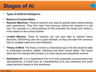 Dr. A. B. Shinde
• Types of Artificial Intelligence:
• Based on Functionalities:
• Reactive Machines: These AI systems only react to specific tasks without storing
past experiences. They don’t learn from previous actions but respond in a set
way. For example is a chess-playing AI that evaluates the board and makes a
move based on the current position.
• Limited Memory: These AI systems can use past data to improve future
decisions. Self-driving cars are a good example, as they use data from previous
trips to navigate roads and avoid obstacles.
• Theory of Mind: The theory of mind is a theoretical type of AI that would be able
to understand emotions, beliefs, intentions and other mental states. This would
allow the AI to interact with humans in a more natural and empathetic manner.
• Self-Aware AI: It is a hypothetical form of AI that possesses consciousness and
self-awareness. It would have an understanding of its own existence and could
make decisions based on that awareness.
Stages of AI 85
 