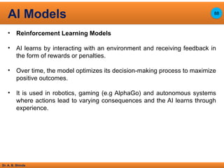 Dr. A. B. Shinde
• Reinforcement Learning Models
• AI learns by interacting with an environment and receiving feedback in
the form of rewards or penalties.
• Over time, the model optimizes its decision-making process to maximize
positive outcomes.
• It is used in robotics, gaming (e.g AlphaGo) and autonomous systems
where actions lead to varying consequences and the AI learns through
experience.
AI Models 88
 