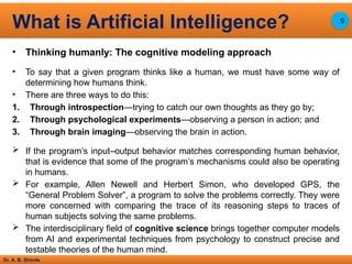 Dr. A. B. Shinde
• Thinking humanly: The cognitive modeling approach
• To say that a given program thinks like a human, we must have some way of
determining how humans think.
• There are three ways to do this:
1. Through introspection—trying to catch our own thoughts as they go by;
2. Through psychological experiments—observing a person in action; and
3. Through brain imaging—observing the brain in action.
 If the program’s input–output behavior matches corresponding human behavior,
that is evidence that some of the program’s mechanisms could also be operating
in humans.
 For example, Allen Newell and Herbert Simon, who developed GPS, the
“General Problem Solver”, a program to solve the problems correctly. They were
more concerned with comparing the trace of its reasoning steps to traces of
human subjects solving the same problems.
 The interdisciplinary field of cognitive science brings together computer models
from AI and experimental techniques from psychology to construct precise and
testable theories of the human mind.
What is Artificial Intelligence? 9
 