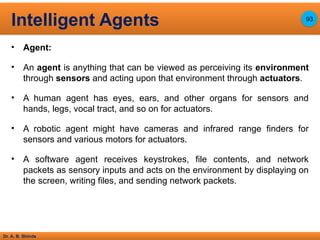 Dr. A. B. Shinde
• Agent:
• An agent is anything that can be viewed as perceiving its environment
through sensors and acting upon that environment through actuators.
• A human agent has eyes, ears, and other organs for sensors and
hands, legs, vocal tract, and so on for actuators.
• A robotic agent might have cameras and infrared range finders for
sensors and various motors for actuators.
• A software agent receives keystrokes, file contents, and network
packets as sensory inputs and acts on the environment by displaying on
the screen, writing files, and sending network packets.
Intelligent Agents 93
 